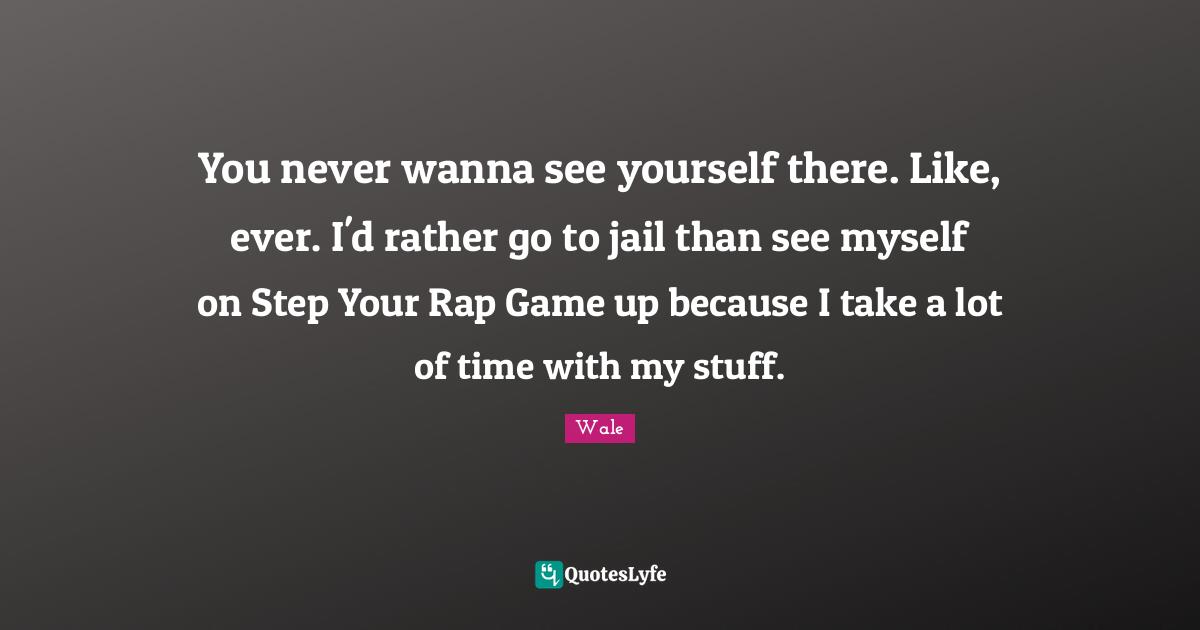 Wale Quotes: You never wanna see yourself there. Like, ever. I'd rather go to jail than see myself on Step Your Rap Game up because I take a lot of time with my stuff.