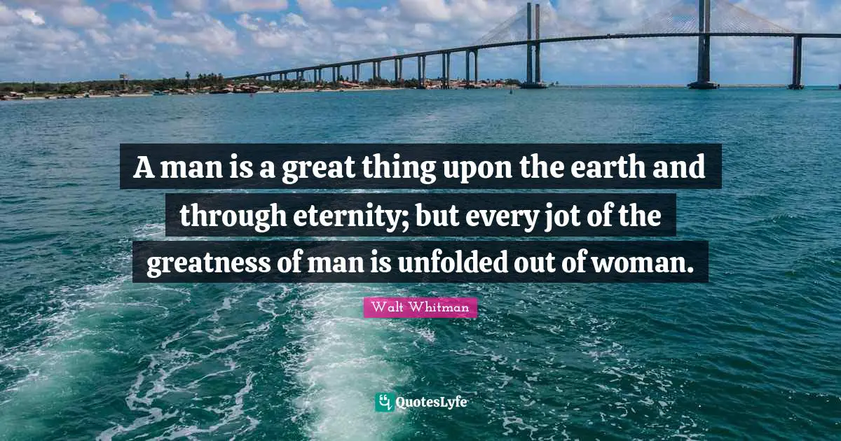 A man is a great thing upon the earth and through eternity; but every jot of the greatness of man is unfolded out of woman.
