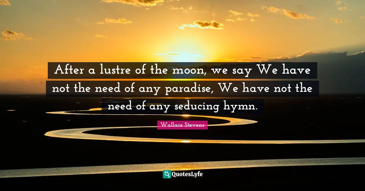 After a lustre of the moon, we say We have not the need of any paradise, We have not the need of any seducing hymn.