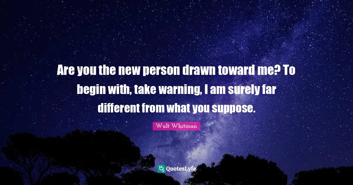Are you the new person drawn toward me? To begin with, take warning, I am surely far different from what you suppose.