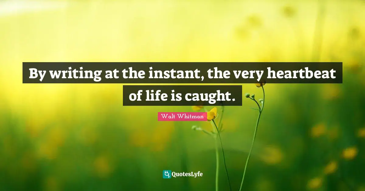 By writing at the instant, the very heartbeat of life is caught.