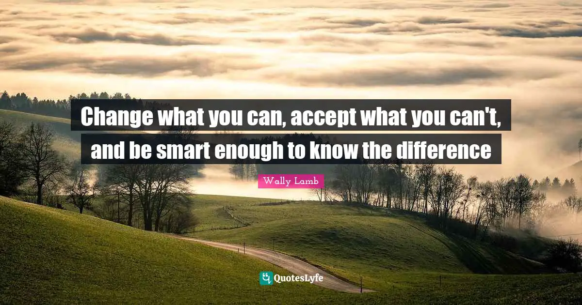 Change what you can, accept what you can't, and be smart enough to know the difference