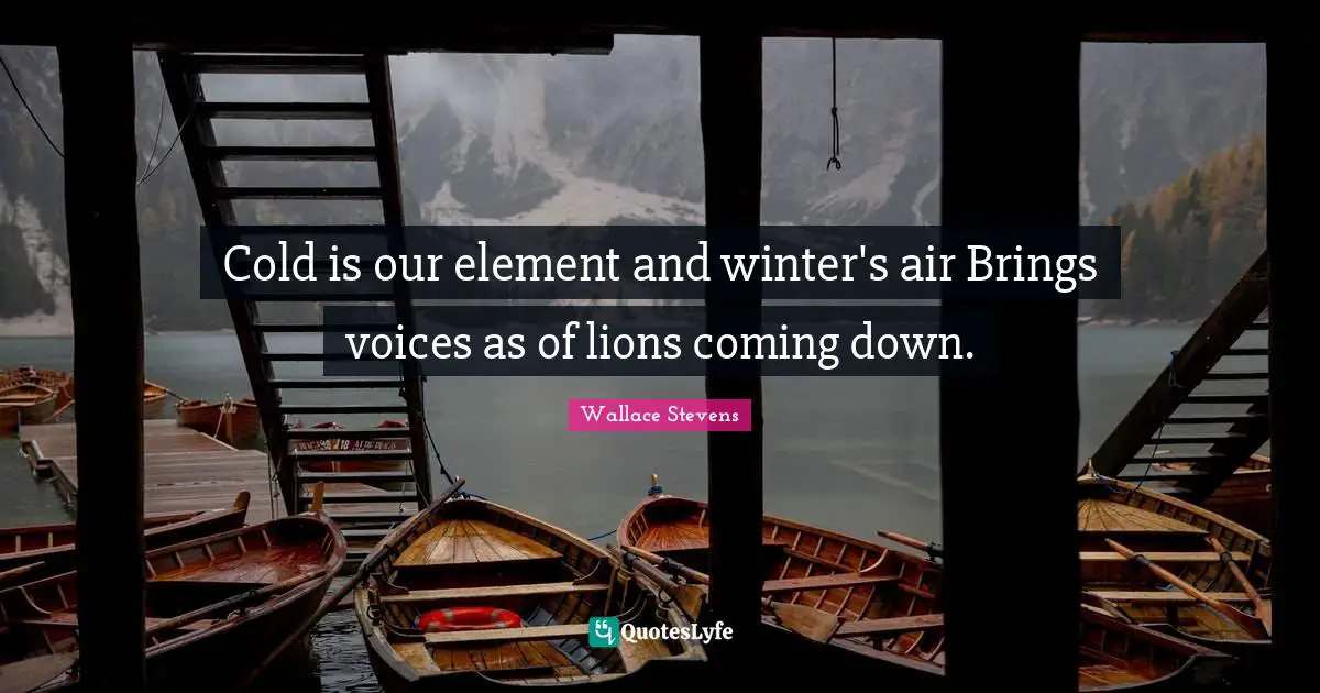 Cold is our element and winter's air Brings voices as of lions coming down.