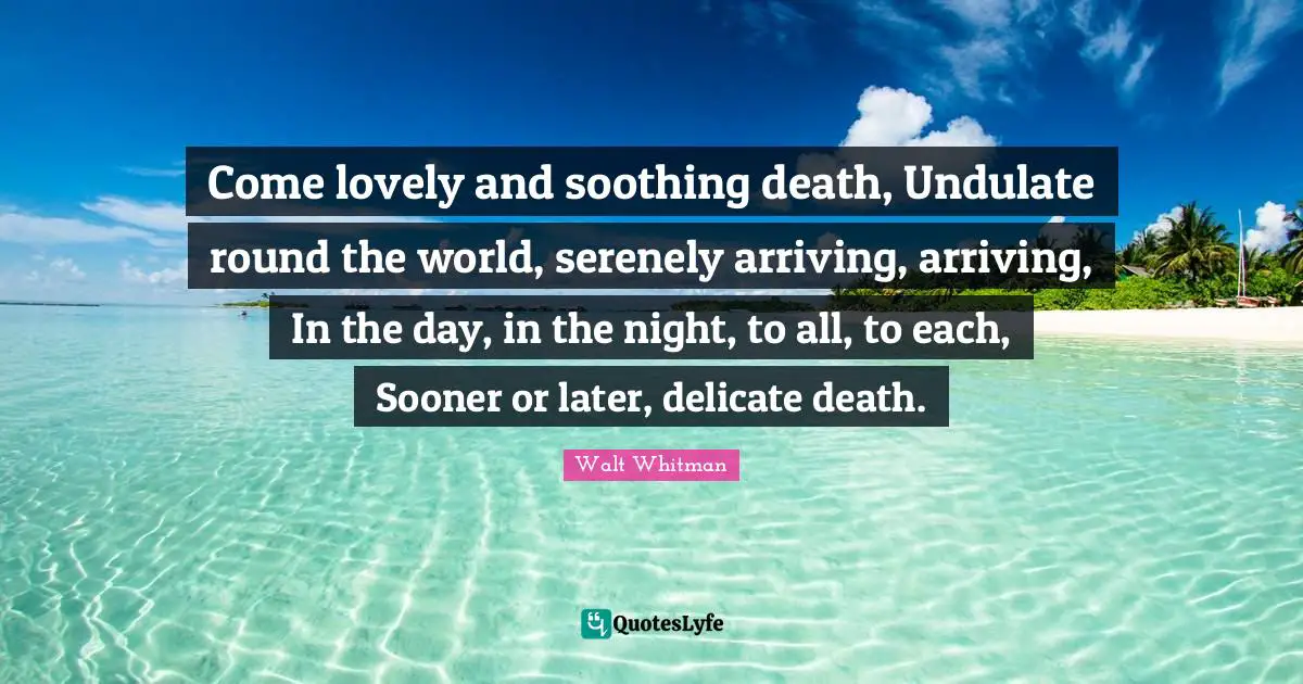 Arriving Quotes: "Come lovely and soothing death, Undulate round the world, serenely arriving, arriving, In the day, in the night, to all, to each, Sooner or later, delicate death."