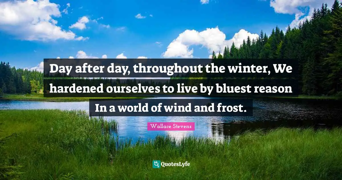 Day after day, throughout the winter, We hardened ourselves to live by bluest reason In a world of wind and frost.