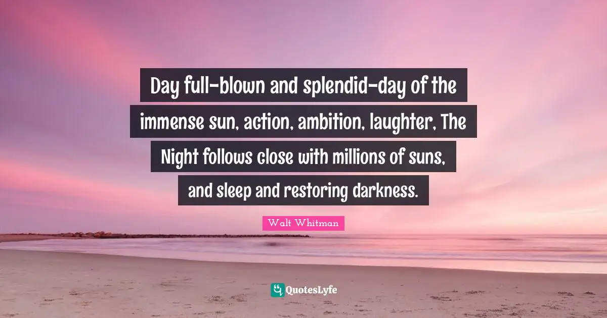 Day full-blown and splendid-day of the immense sun, action, ambition, laughter, The Night follows close with millions of suns, and sleep and restoring darkness.