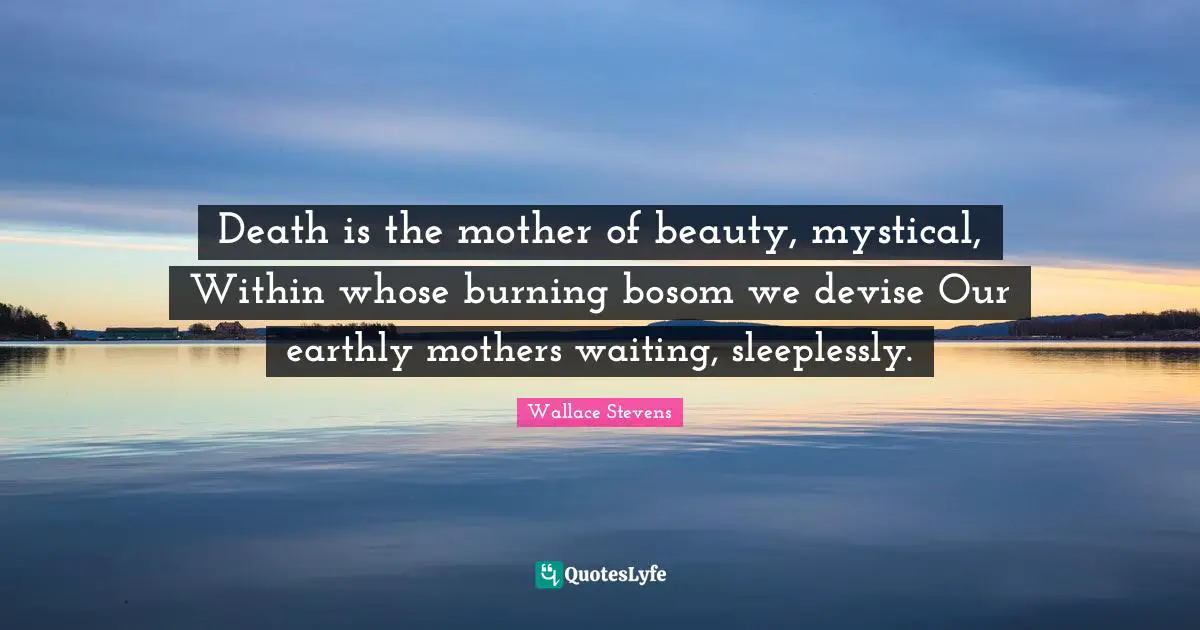 Death is the mother of beauty, mystical, Within whose burning bosom we devise Our earthly mothers waiting, sleeplessly.