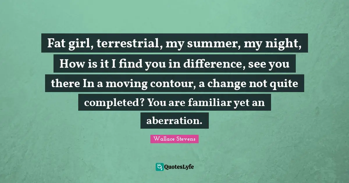 Fat girl, terrestrial, my summer, my night, How is it I find you in difference, see you there In a moving contour, a change not quite completed? You are familiar yet an aberration.