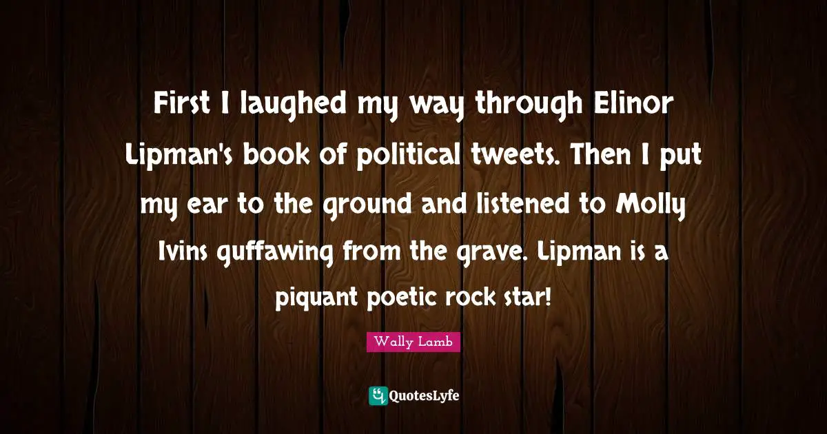 First I laughed my way through Elinor Lipman's book of political tweets. Then I put my ear to the ground and listened to Molly Ivins guffawing from the grave. Lipman is a piquant poetic rock star!