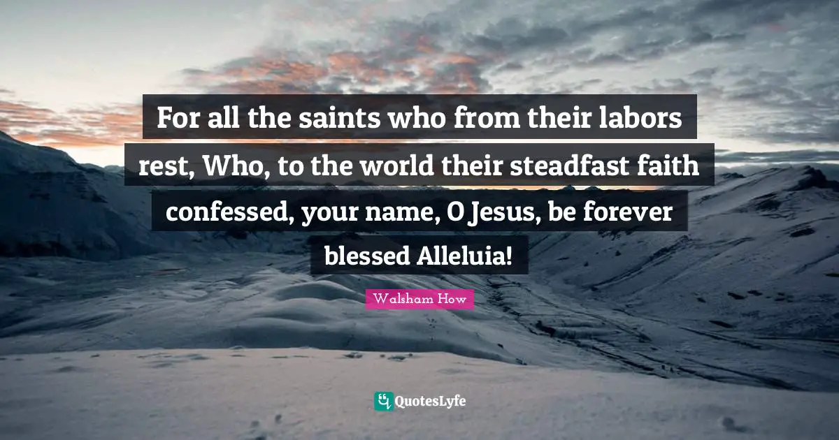 Walsham How Quotes: "For all the saints who from their labors rest, Who, to the world their steadfast faith confessed, your name, O Jesus, be forever blessed Alleluia!"