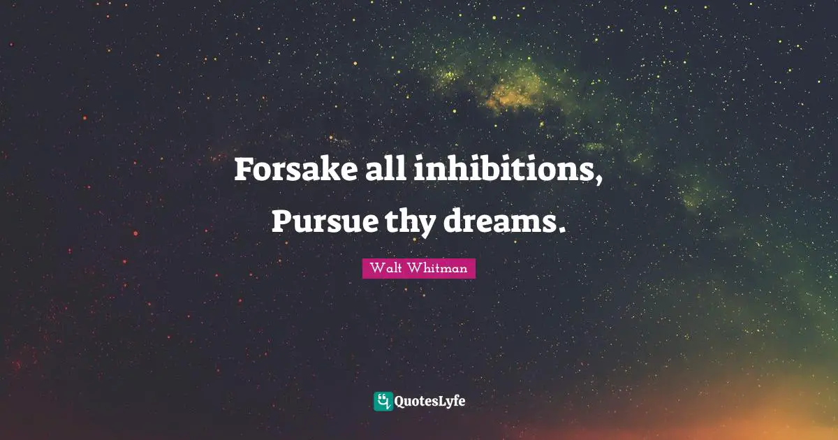 Forsake all inhibitions, Pursue thy dreams.