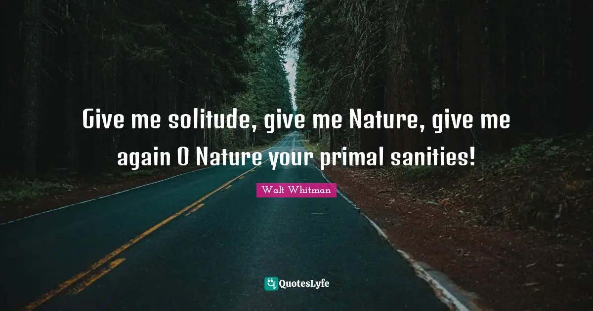 Give me solitude, give me Nature, give me again O Nature your primal sanities!