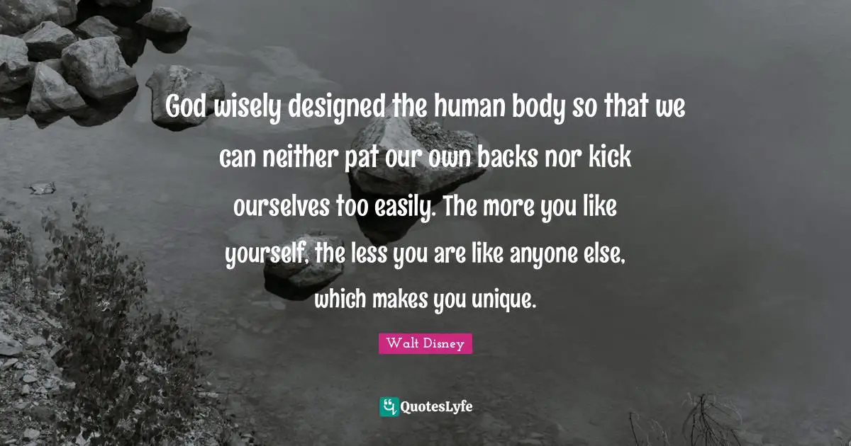 God wisely designed the human body so that we can neither pat our own backs nor kick ourselves too easily. The more you like yourself, the less you are like anyone else, which makes you unique.