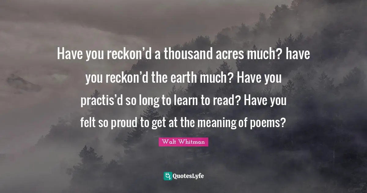 Have you reckon’d a thousand acres much? have you reckon’d the earth much? Have you practis’d so long to learn to read? Have you felt so proud to get at the meaning of poems?