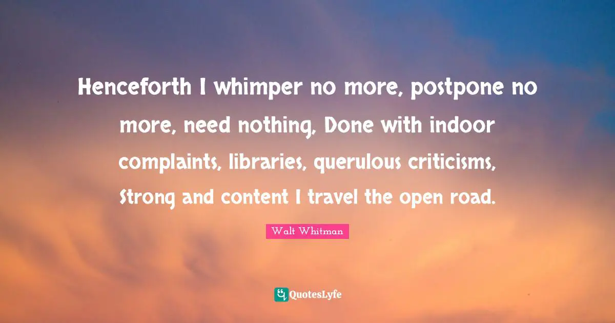Henceforth I whimper no more, postpone no more, need nothing, Done with indoor complaints, libraries, querulous criticisms, Strong and content I travel the open road.