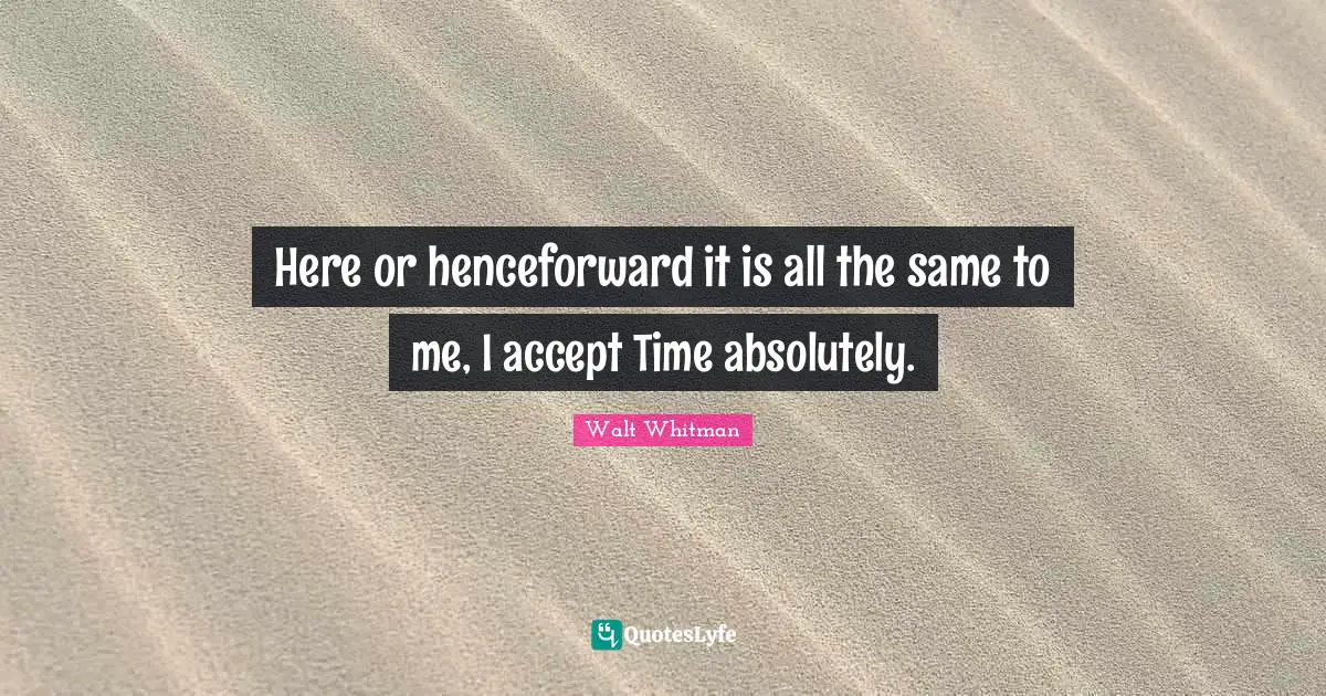 Here or henceforward it is all the same to me, I accept Time absolutely.