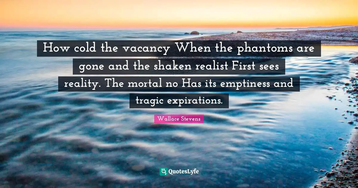 How cold the vacancy When the phantoms are gone and the shaken realist First sees reality. The mortal no Has its emptiness and tragic expirations.