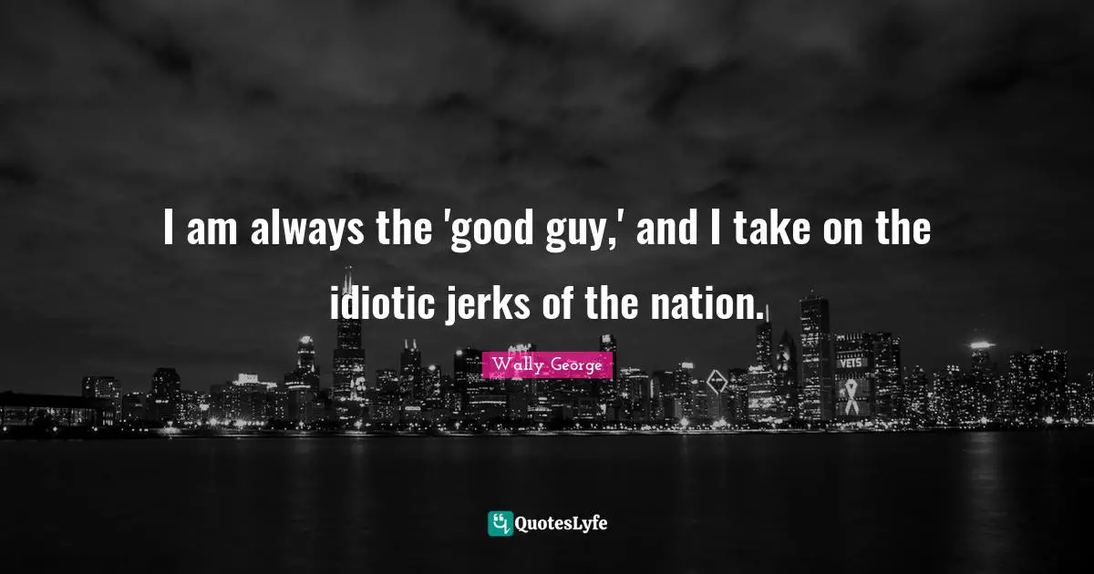 I am always the 'good guy,' and I take on the idiotic jerks of the nation.