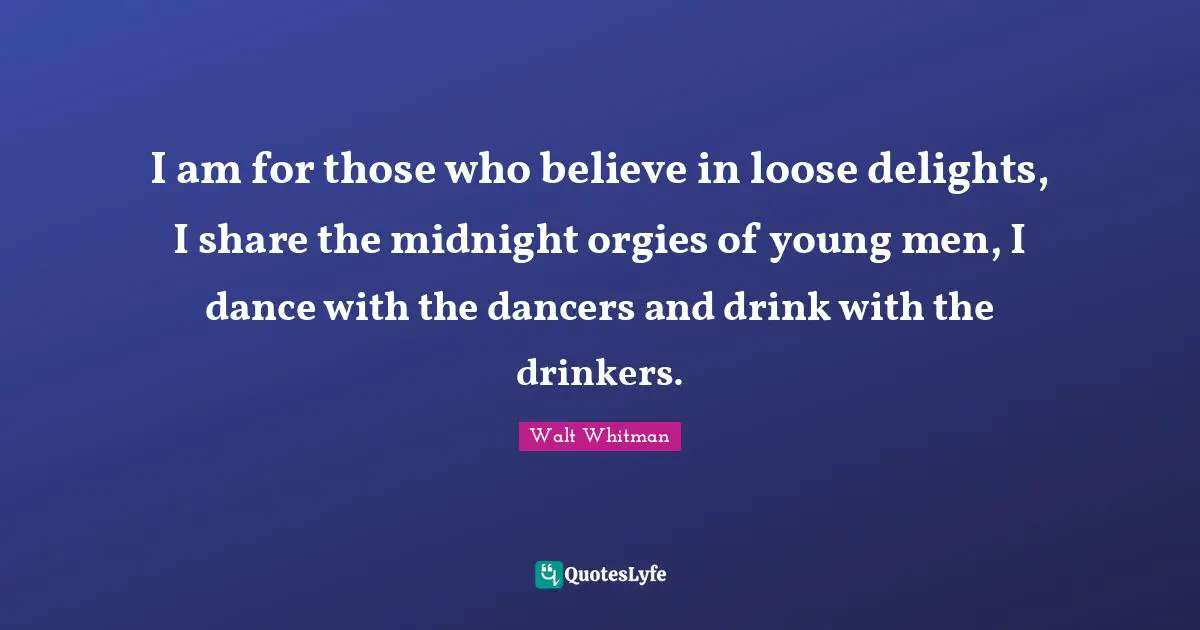 I am for those who believe in loose delights, I share the midnight orgies of young men, I dance with the dancers and drink with the drinkers.
