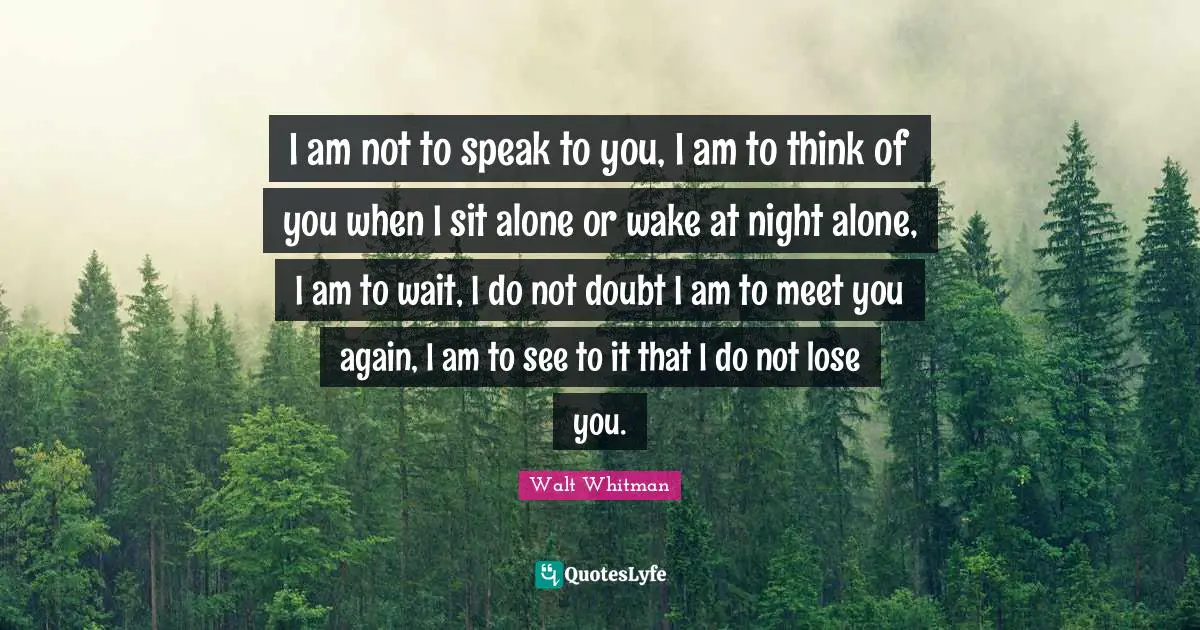 I am not to speak to you, I am to think of you when I sit alone or wake at night alone, I am to wait, I do not doubt I am to meet you again, I am to see to it that I do not lose you.