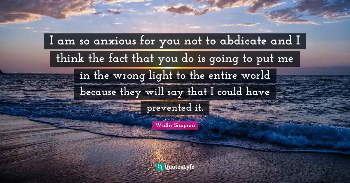 Wallis Simpson Quotes: "I am so anxious for you not to abdicate and I think the fact that you do is going to put me in the wrong light to the entire world because they will say that I could have prevented it."
