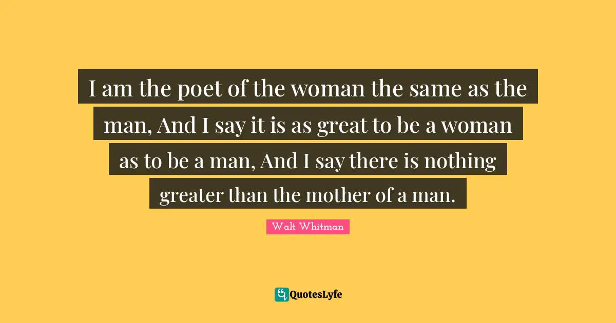 I am the poet of the woman the same as the man, And I say it is as great to be a woman as to be a man, And I say there is nothing greater than the mother of a man.
