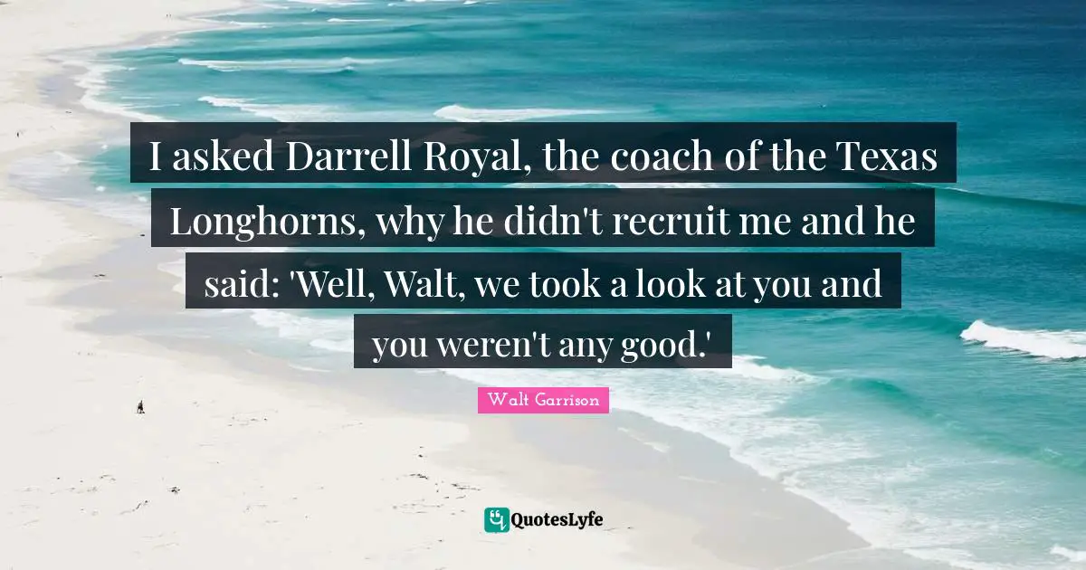 I asked Darrell Royal, the coach of the Texas Longhorns, why he didn't recruit me and he said: 'Well, Walt, we took a look at you and you weren't any good.'