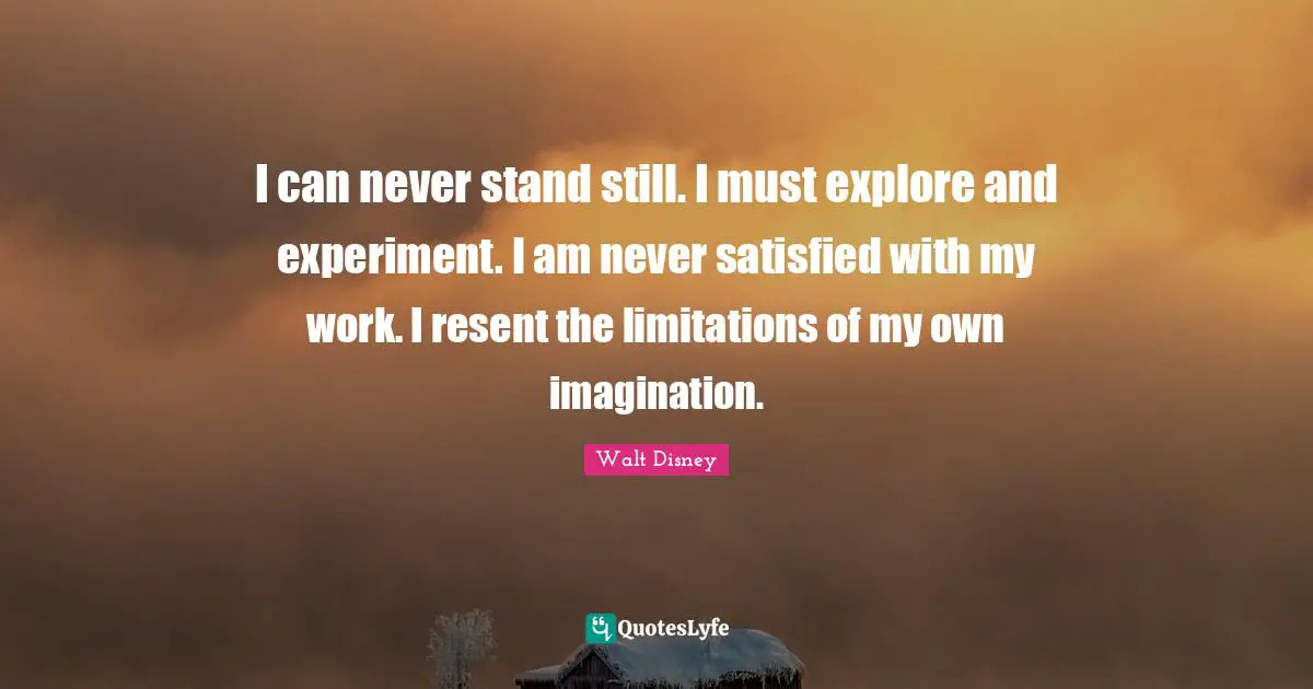 I can never stand still. I must explore and experiment. I am never satisfied with my work. I resent the limitations of my own imagination.