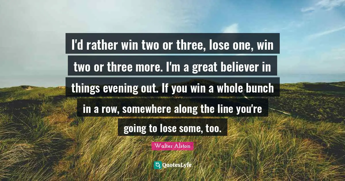 I'd rather win two or three, lose one, win two or three more. I'm a great believer in things evening out. If you win a whole bunch in a row, somewhere along the line you're going to lose some, too.