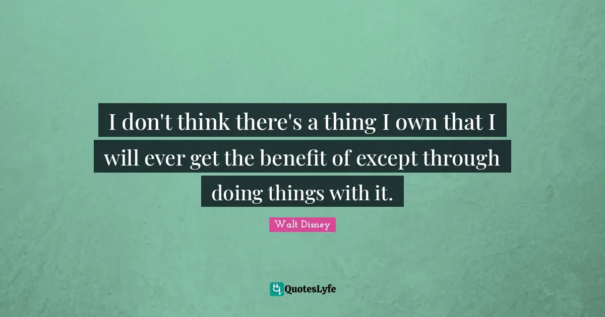 I don't think there's a thing I own that I will ever get the benefit of except through doing things with it.