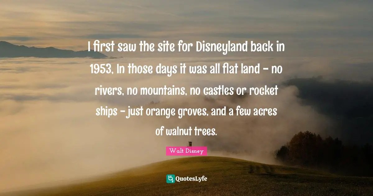 Ships Quotes: "I first saw the site for Disneyland back in 1953, In those days it was all flat land - no rivers, no mountains, no castles or rocket ships - just orange groves, and a few acres of walnut trees."