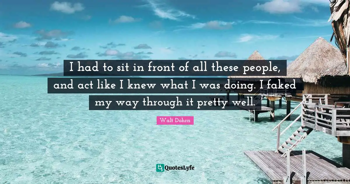 I had to sit in front of all these people, and act like I knew what I was doing. I faked my way through it pretty well.