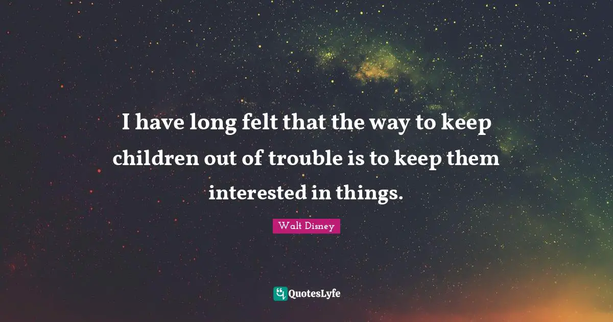 I have long felt that the way to keep children out of trouble is to keep them interested in things.
