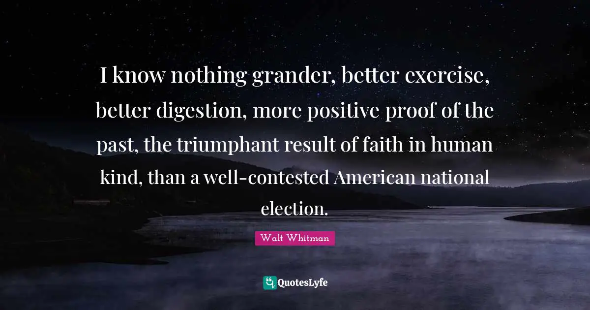 I know nothing grander, better exercise, better digestion, more positive proof of the past, the triumphant result of faith in human kind, than a well-contested American national election.