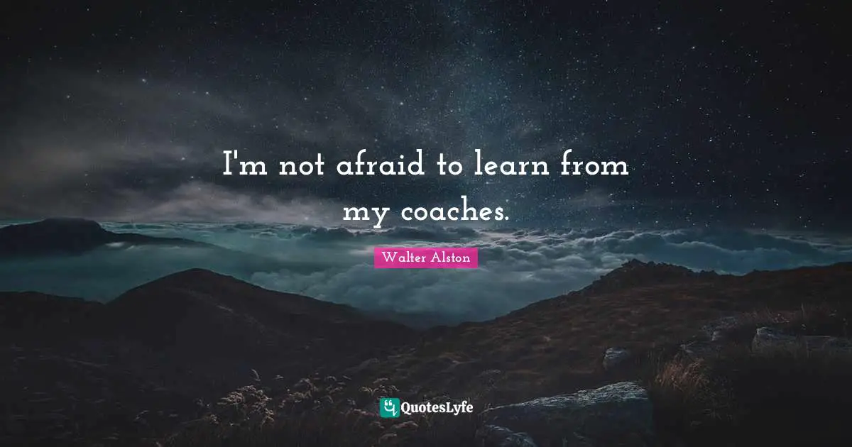 I'm not afraid to learn from my coaches.