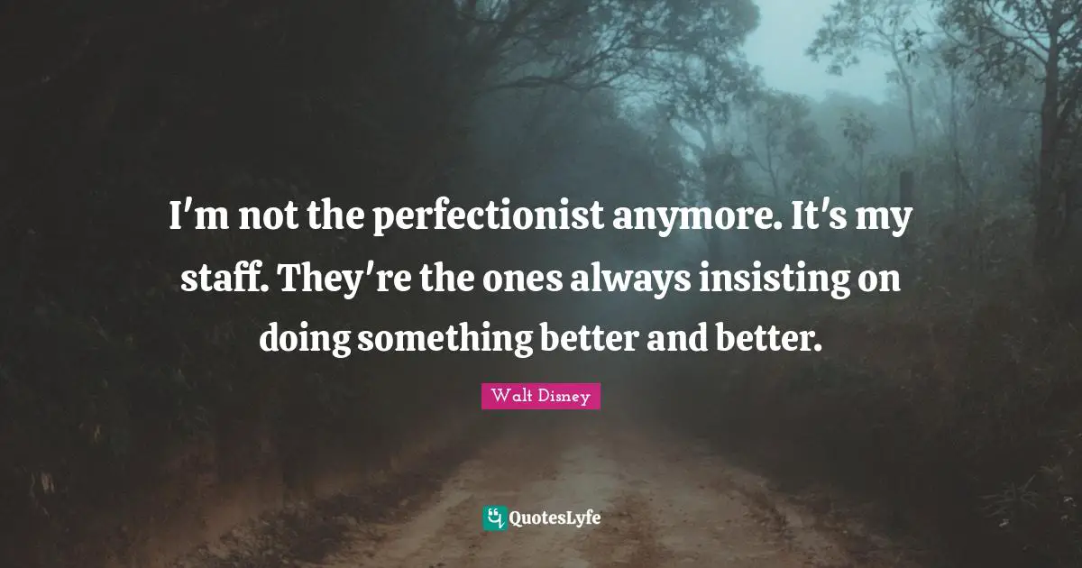 I'm not the perfectionist anymore. It's my staff. They're the ones always insisting on doing something better and better.