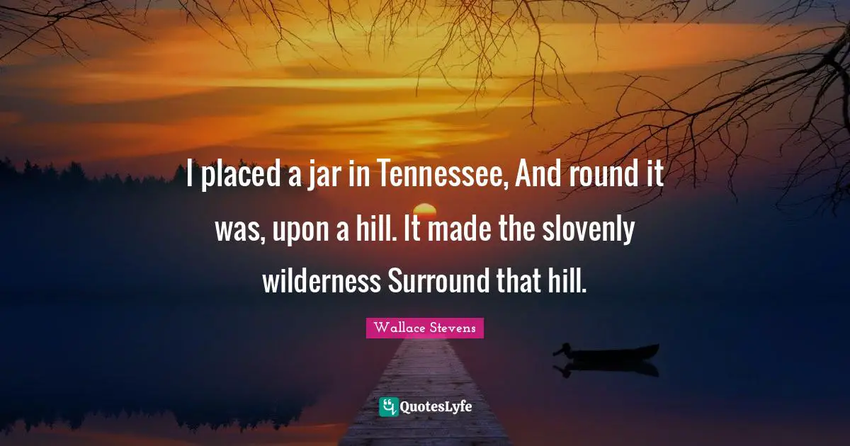 I placed a jar in Tennessee, And round it was, upon a hill. It made the slovenly wilderness Surround that hill.