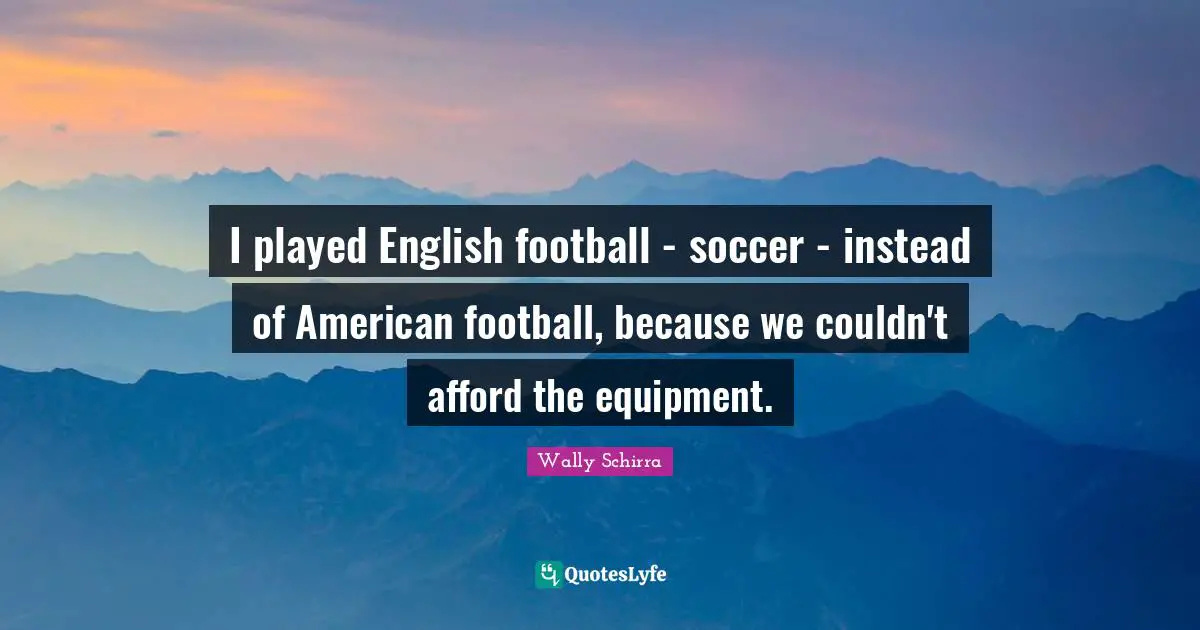 I played English football - soccer - instead of American football, because we couldn't afford the equipment.