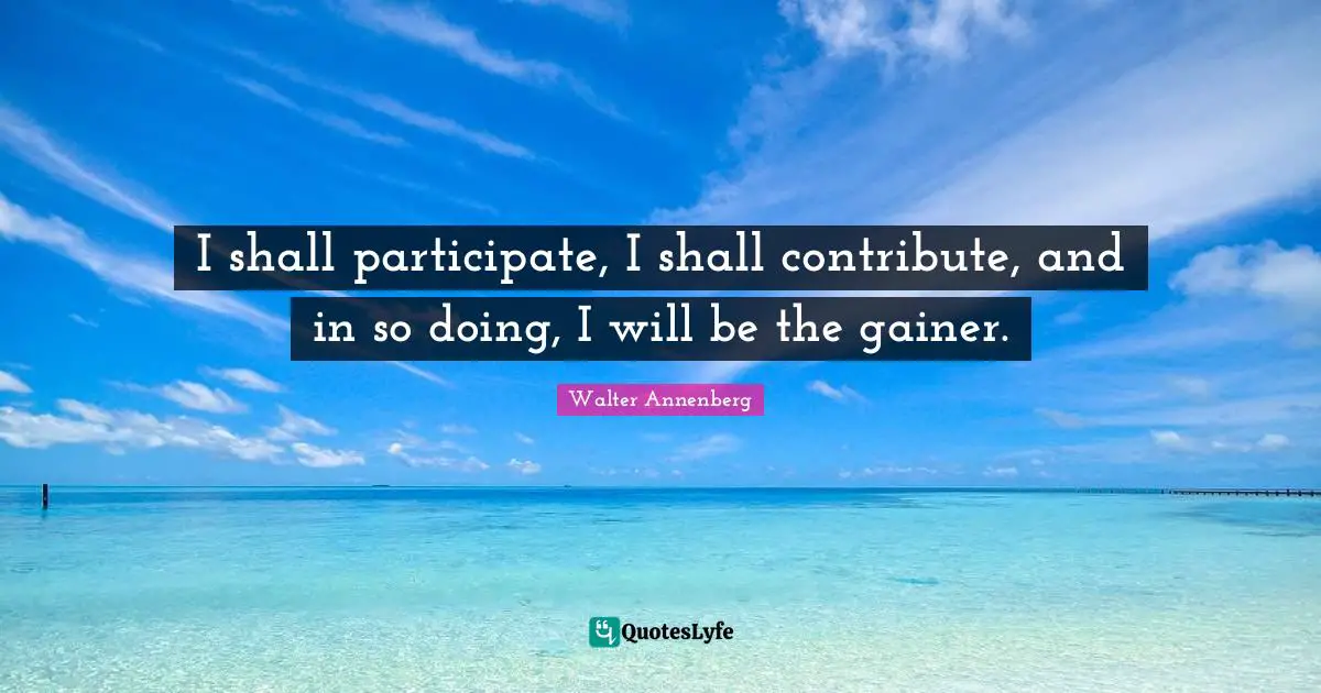 I shall participate, I shall contribute, and in so doing, I will be the gainer.