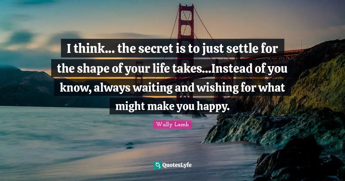 Always Waiting Quotes: "I think... the secret is to just settle for the shape of your life takes...Instead of you know, always waiting and wishing for what might make you happy."