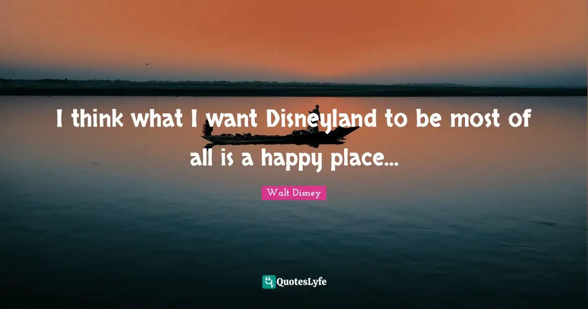 Walt Disney Quotes: "I think what I want Disneyland to be most of all is a happy place..."