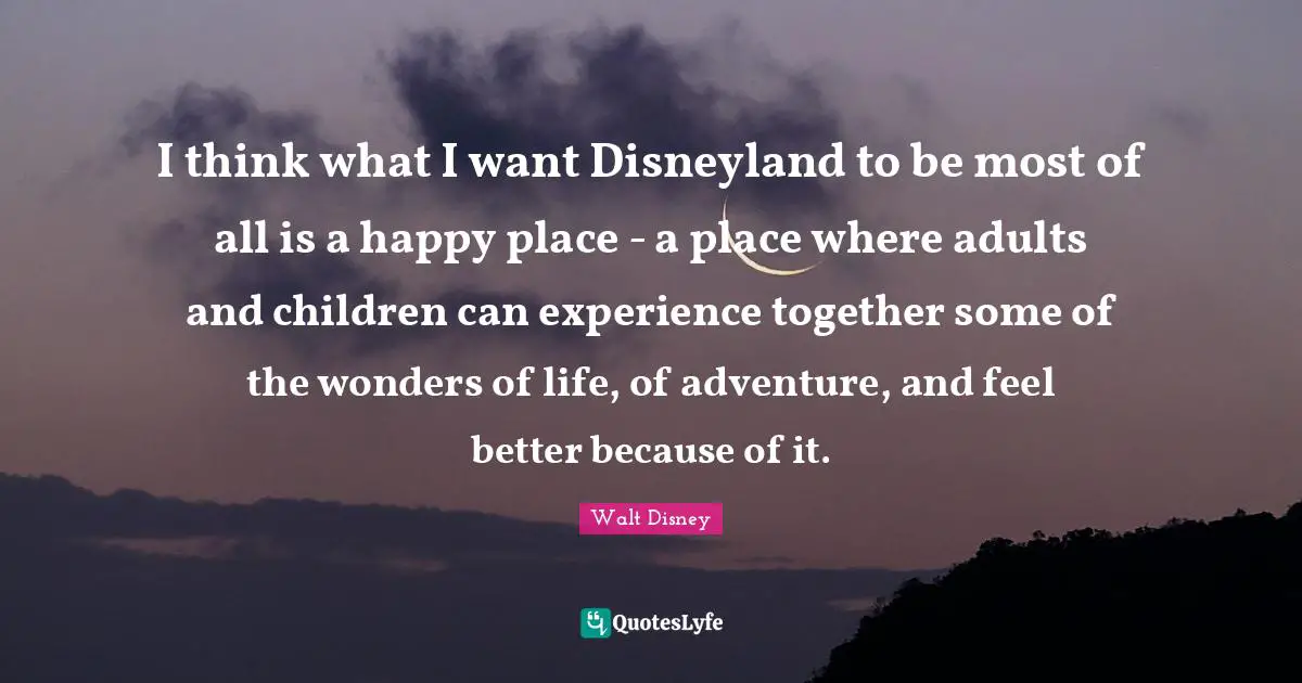 I think what I want Disneyland to be most of all is a happy place - a place where adults and children can experience together some of the wonders of life, of adventure, and feel better because of it.