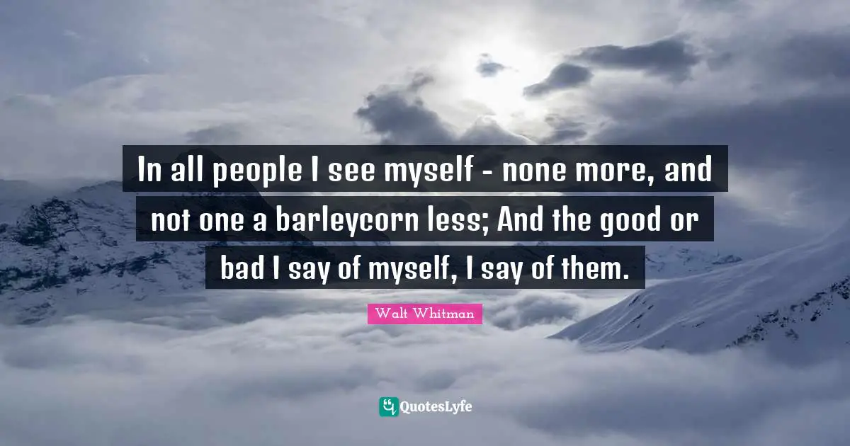 In all people I see myself - none more, and not one a barleycorn less; And the good or bad I say of myself, I say of them.