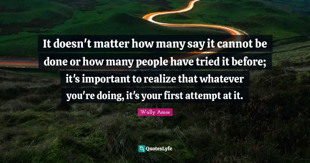 It doesn't matter how many say it cannot be done or how many people have tried it before; it's important to realize that whatever you're doing, it's your first attempt at it.