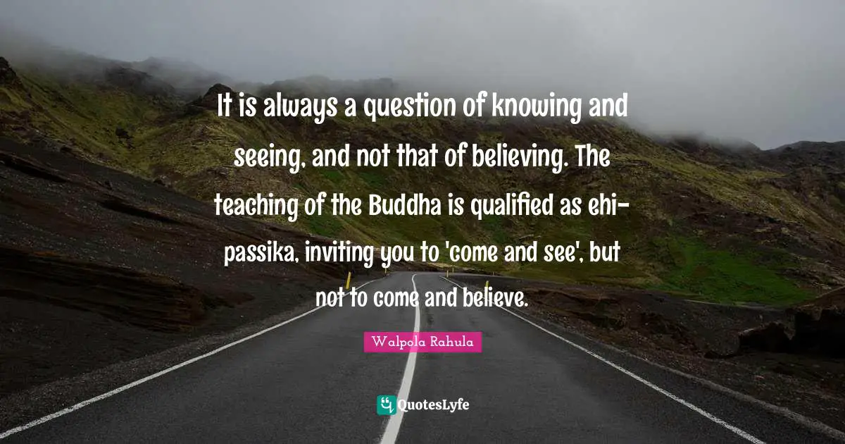 Qualified Quotes: "It is always a question of knowing and seeing, and not that of believing. The teaching of the Buddha is qualified as ehi-passika, inviting you to 'come and see', but not to come and believe."