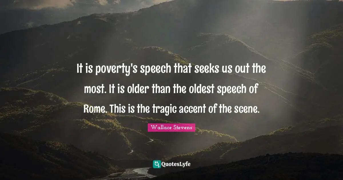 It is poverty's speech that seeks us out the most. It is older than the oldest speech of Rome. This is the tragic accent of the scene.