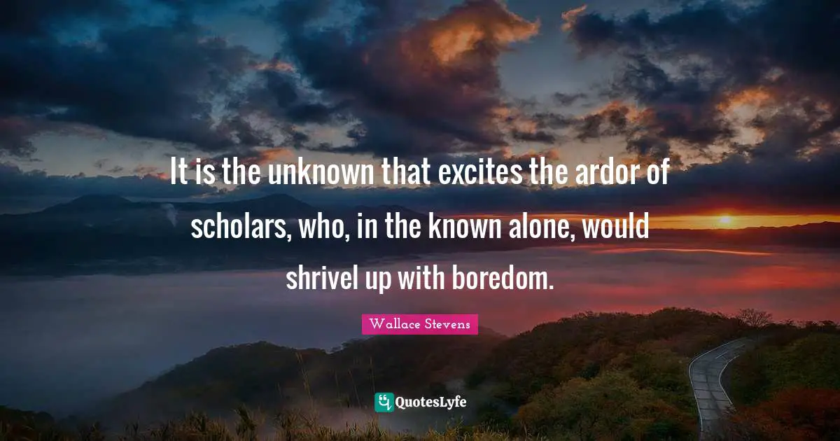 It is the unknown that excites the ardor of scholars, who, in the known alone, would shrivel up with boredom.