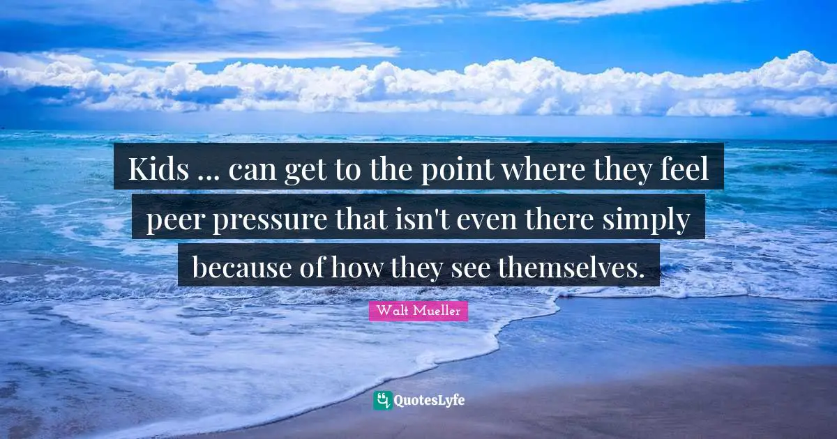 Kids ... can get to the point where they feel peer pressure that isn't even there simply because of how they see themselves.