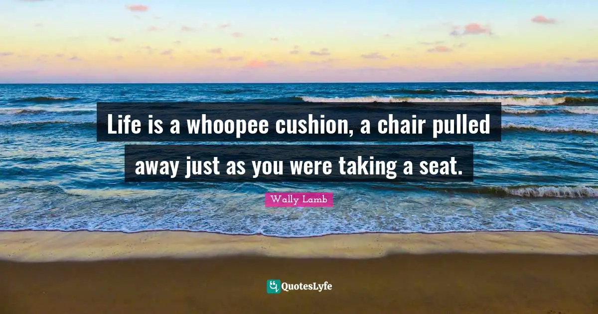 Life is a whoopee cushion, a chair pulled away just as you were taking a seat.