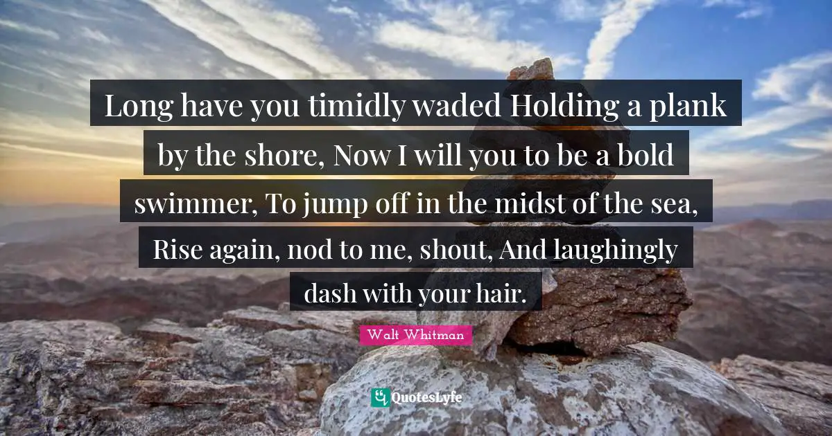 Shore Quotes: "Long have you timidly waded Holding a plank by the shore, Now I will you to be a bold swimmer, To jump off in the midst of the sea, Rise again, nod to me, shout, And laughingly dash with your hair."
